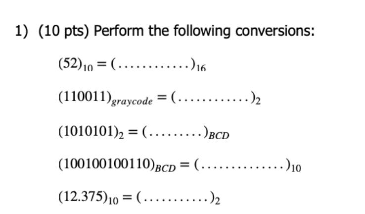 1) (10 pts) Perform the following conversions:
(52)10 = (.…..........)16
(110011)graycode = (...
....),
(1010101), = (......)BCD
(100100100110)BCD = (..
..)10
(12.375)10 = (.….....
....),
