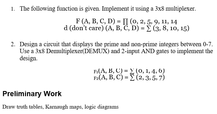 1. The following function is given. Implement it using a 3x8 multiplexer.
F (A, В, С, D) %3D П (о, 2, 5, 9, 11, 14
d (don't care) (А, В, С, D) 3 X (3, 8, 10, 15)
2. Design a circuit that displays the prime and non-prime integers between 0-7.
Use a 3x8 Demultiplexer(DEMUX) and 2-input AND gates to implement the
design.
Fi(A, B , C) -Σ(0, 1,4, 6)
F2(A, B, C) = E (2, 3, 5, 7)
Preliminary Work
Draw truth tables, Karnaugh maps, logic diagrams
