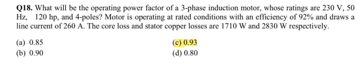 Q18. What will be the operating power factor of a 3-phase induction motor, whose ratings are 230 V, 50
Hz, 120 hp, and 4-poles? Motor is operating at rated conditions with an efficiency of 92% and draws a
line current of 260 A. The core loss and stator copper losses are 1710 W and 2830 W respectively.
(a) 0.85
(c) 0.93
(d) 0.80
(b) 0.90
