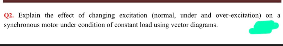 Q2. Explain the effect of changing excitation (normal, under and over-excitation) on a
synchronous motor under condition of constant load using vector diagrams.
