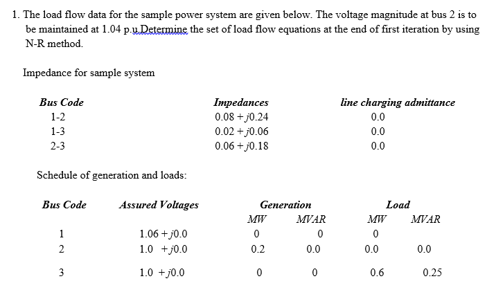 1. The load flow data for the sample power system are given below. The voltage magnitude at bus 2 is to
be maintained at 1.04 p.u.Determine the set of load flow equations at the end of first iteration by using
N-R method.
Impedance for sample system
Bus Code
Impedances
0.08 + j0.24
0.02 + j0.06
0.06 + j0.18
line charging admittance
0.0
1-2
1-3
0.0
2-3
0.0
Schedule of generation and loads:
Bus Code
Assured Voltages
Generation
Load
MW
MVAR
MW
MVAR
1.06 + j0.0
1.0 +j0.0
1
0.2
0.0
0.0
0.0
3
1.0 +j0.0
0.6
0.25
2.
