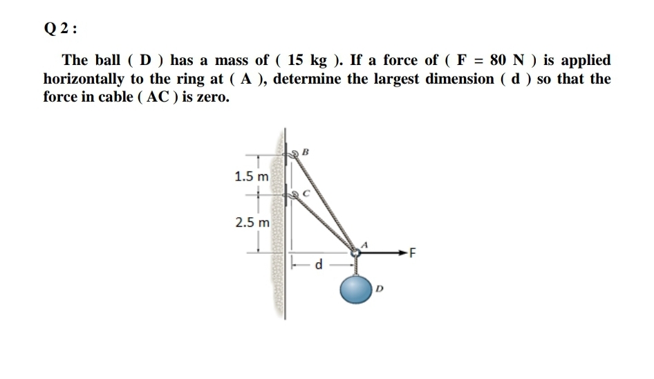 Q 2 :
The ball ( D ) has a mass of ( 15 kg ). If a force of ( F = 80 N ) is applied
horizontally to the ring at ( A ), determine the largest dimension ( d ) so that the
force in cable ( AC ) is zero.
1.5 m
2.5 m
-F
d
