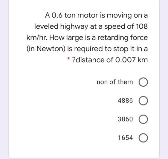 A 0.6 ton motor is moving on a
leveled highway at a speed of 108
km/hr. How large is a retarding force
(in Newton) is required to stop it in a
* ?distance of 0.007 km
non of them O
4886
3860 O
1654 O

