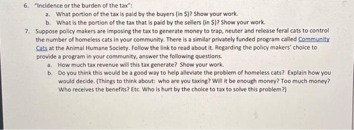 6. "Incidence or the burden of the tax":
a. What portion of the tax is paid by the buyers (in $)? Show your work.
b. What is the portion of the tax that is paid by the sellers (in $)? Show your work.
7. Suppose policy makers are imposing the tax to generate money to trap, neuter and release feral cats to control
the number of homeless cats in your community. There is a similar privately funded program called Community
Cats at the Animal Humane Society. Follow the link to read about it. Regarding the policy makers' choice to
provide a program in your community, answer the following questions.
a. How much tax revenue will this tax generate? Show your work.
b.
Do you think this would be a good way to help alleviate the problem of homeless cats? Explain how you
would decide. (Things to think about: who are you taxing? Will it be enough money? Too much money?
Who receives the benefits? Etc. Who is hurt by the choice to tax to solve this problem?)