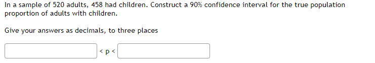 In a sample of 520 adults, 458 had children. Construct a 90% confidence interval for the true population
proportion of adults with children.
Give your answers as decimals, to three places
<p<
