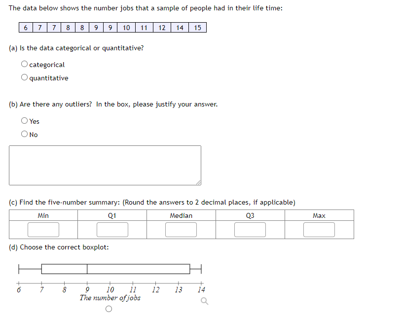 The data below shows the number jobs that a sample of people had in their life time:
6 77 8 8 99 10 11| 12 14 15
(a) Is the data categorical or quantitative?
O categorical
quantitative
(b) Are there any outliers? In the box, please justify your answer.
O Yes
O No
(c) Find the five-number summary: (Round the answers to 2 decimal places, if applicable)
Min
Q1
Media
Q3
Max
(d) Choose the correct boxplot:
7
11
12
The number of jobs
10
13
14
