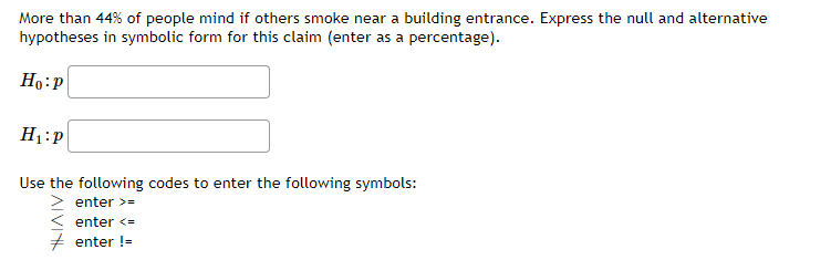 More than 44% of people mind if others smoke near a building entrance. Express the null and alternative
hypotheses in symbolic form for this claim (enter as a percentage).
Ho:P
H1:p
Use the following codes to enter the following symbols:
enter >=
enter <=
+ enter !=
