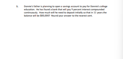 1.
Donnie's father is planning to open a savings account to pay for Donnie's college
education. He has found a bank that will pay 9 percent interest compounded
continuously. How much will he need to deposit initially so that in 11 years the
balance will be $80,000? Round your answer to the nearest cent.