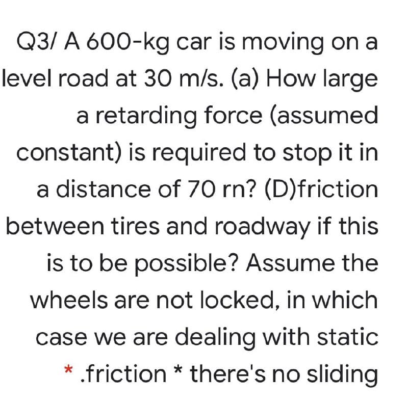 Q3/ A 600-kg car is moving on a
level road at 30 m/s. (a) How large
a retarding force (assumed
constant) is required to stop it in
a distance of 70 rn? (D)friction
between tires and roadway if this
is to be possible? Assume the
wheels are not locked, in which
case we are dealing with static
* .friction * there's no sliding
