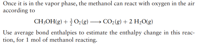 Once it is in the vapor phase, the methanol can react with oxygen in the air
according to
CH3OH(g) + O2(g) → CO2(g) + 2 H2O(g)
Use average bond enthalpies to estimate the enthalpy change in this reac-
tion, for 1 mol of methanol reacting.
