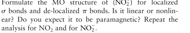 Formulate the MO structure of (NO;) for localized
o bonds and de-localized 7 bonds. Is it linear or nonlin-
ear? Do you expect it to be paramagnetic? Repeat the
analysis for NO2 and for NO,.
