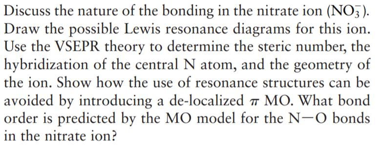 Discuss the nature of the bonding in the nitrate ion (NO5).
Draw the possible Lewis resonance diagrams for this ion.
Use the VSEPR theory to determine the steric number, the
hybridization of the central N atom, and the geometry of
the ion. Show how the use of resonance structures can be
avoided by introducing a de-localized 7 MO. What bond
order is predicted by the MO model for the N-O bonds
in the nitrate ion?
