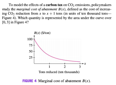 To model the effects of a carbon tax on CO2 emissions, policymakers
study the marginal cost of abatement B(x), defined as the cost of increas-
ing CO2 reduction from x to x +1 tons (in units of ten thousand tons-
Figure 4). Which quantity is represented by the area under the curve over
[0, 3] in Figure 4?
B(x) ($/ton)
100
75
50+
25-
1
3
Tons reduced (ten thousands)
FIGURE 4 Marginal cost of abatement B(x).
