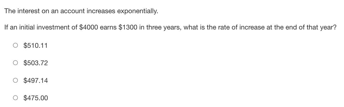 The interest on an account increases exponentially.
If an initial investment of $4000 earns $1300 in three years, what is the rate of increase at the end of that year?
$510.11
$503.72
$497.14
$475.00