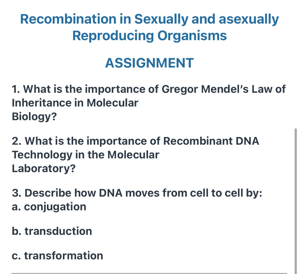 Recombination in Sexually and asexually
Reproducing Organisms
ASSIGNMENT
1. What is the importance of Gregor Mendel's Law of
Inheritance in Molecular
Biology?
2. What is the importance of Recombinant DNA
Technology in the Molecular
Laboratory?
3. Describe how DNA moves from cell to cell by:
a. conjugation
b. transduction
c. transformation

