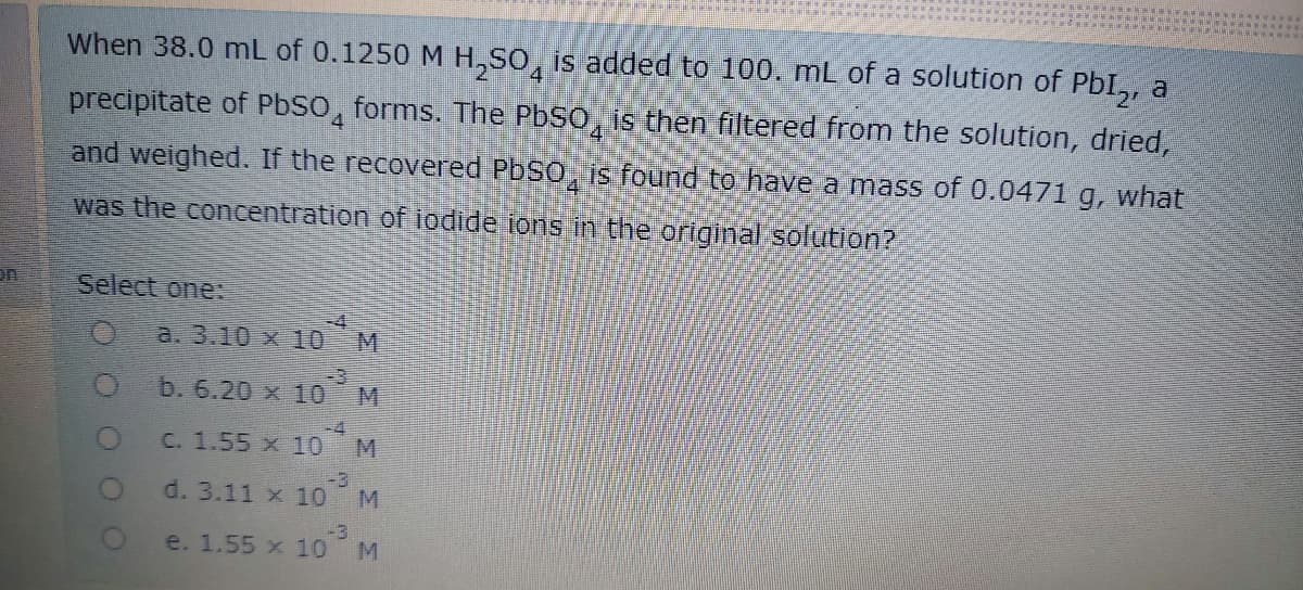 When 38.0 mL of 0.1250 M H,SO, is added to 100. mL of a solution of PbI,, a
precipitate of PbSO, forms. The PBSO, is then filtered from the solution, dried,
and weighed. If the recovered PbSO, is found to have a mass of 0.0471 g, what
was the concentration of iodide ions in the original solution?
Select one:
-4
a. 3.10 x 10
-3
b. 6.20 x 10
M
-4
C. 1.55 x 10
-3
d. 3.11 x 10
M
-3
e. 1.55 x 10
