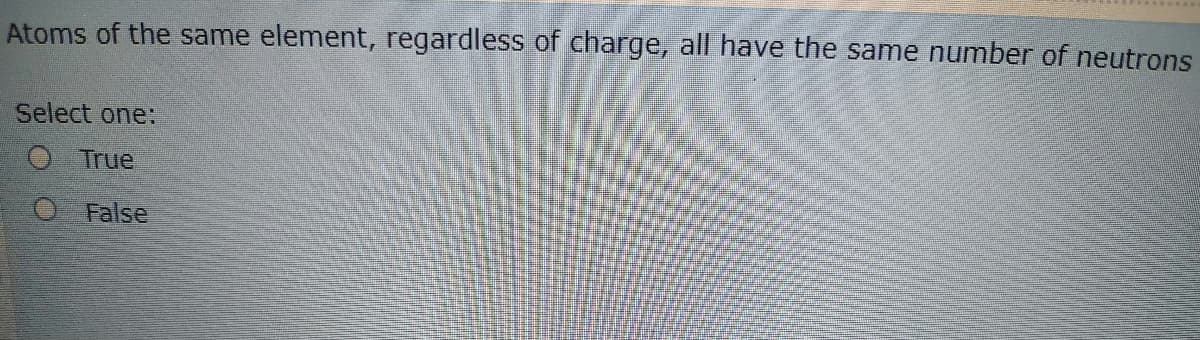 Atoms of the same element, regardless of charge, all have the same number of neutrons
Select one:
O True
O False
