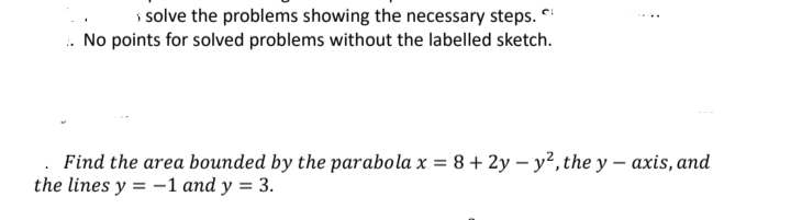 > solve the problems showing the necessary steps.
. No points for solved problems without the labelled sketch.
Find the area bounded by the parabola x = 8+2y-y², the y-axis, and
the lines y = -1 and y = 3.
: