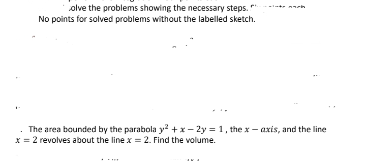 solve the problems showing the necessary steps.
No points for solved problems without the labelled sketch.
The area bounded by the parabola y² + x - 2y = 1, the x-axis, and the line
x = 2 revolves about the line x = 2. Find the volume.