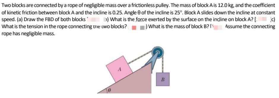 Two blocks are connected by a rope of negligible mass over a frictionless pulley. The mass of block A is 12.0 kg, and the coefficient
of kinetic friction between block A and the incline is 0.25. Angle of the incline is 25°. Block A slides down the incline at constant
speed. (a) Draw the FBD of both blocks >) What is the force exerted by the surface on the incline on block A? [.
What is the tension in the rope connecting the two blocks? ) What is the mass of block B? [1 Assume the connecting
rope has negligible mass.
B