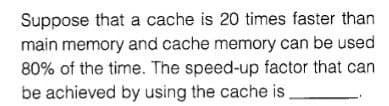 Suppose that a cache is 20 times faster than
main memory and cache memory can be used
80% of the time. The speed-up factor that can
be achieved by using the cache is
