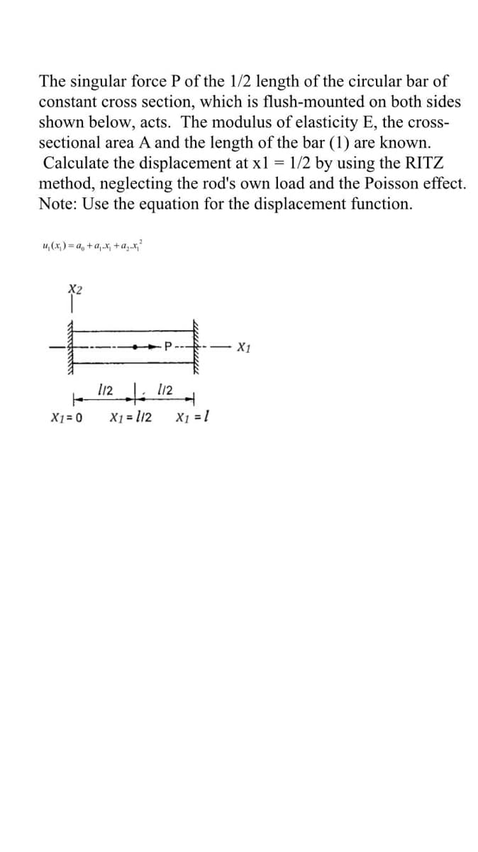 The singular force P of the 1/2 length of the circular bar of
constant cross section, which is flush-mounted on both sides
shown below, acts. The modulus of elasticity E, the cross-
sectional area A and the length of the bar (1) are known.
Calculate the displacement at x1 = 1/2 by using the RITZ
method, neglecting the rod's own load and the Poisson effect.
Note: Use the equation for the displacement function.
u, (x,) = a, +a, x, +a,.x,
P
X1
112 l12
X1 = 0
X1 = l12
X1 = 1
