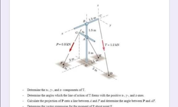 15
1.5m
P=0.8 kN
T-12AN
Determine the x-, y, and z- components of T.
Determine the angles which the line of action of T forms with the positive x-, y-, and z-axes.
Calculate the projection of P onto a line between A and F and determine the angle between Pand AF.
Determine the vector esnression for the moment of P ahout noint E
