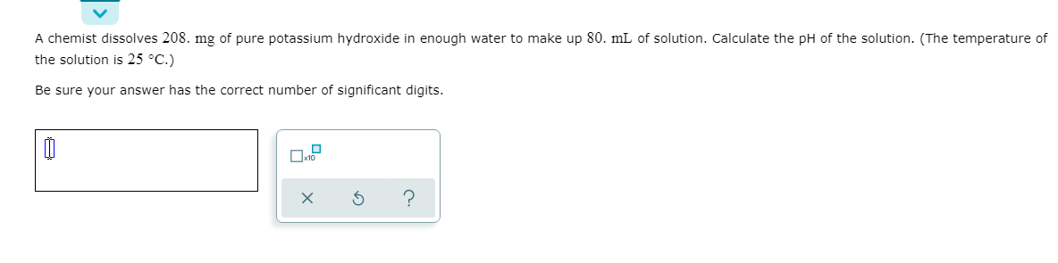 A chemist dissolves 208. mg of pure potassium hydroxide in enough water to make up 80. mL of solution. Calculate the pH of the solution. (The temperature of
the solution is 25 °C.)
Be sure your answer has the correct number of significant digits.
