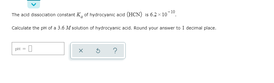The acid dissociation constant K, of hydrocyanic acid (HCN) is 6.2 x 10
-10
Calculate the pH of a 3.6 M solution of hydrocyanic acid. Round your answer to 1 decimal place.
pH
