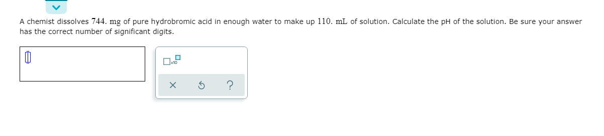 A chemist dissolves 744. mg of pure hydrobromic acid in enough water to make up 110. mL of solution. Calculate the pH of the solution. Be sure your answer
has the correct number of significant digits.
