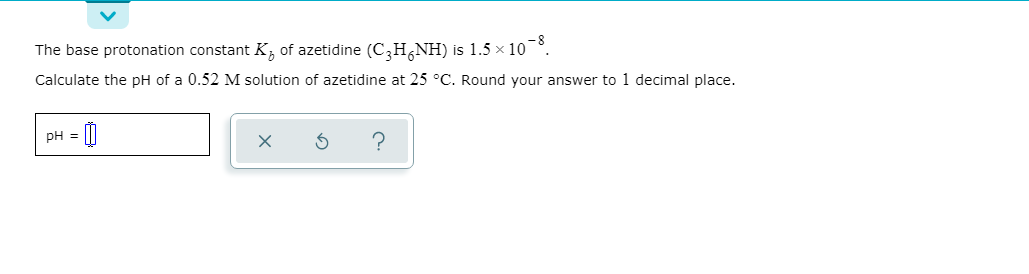 The base protonation constant K, of azetidine (C,H,NH) is 1.5 x 10°.
Calculate the pH of a 0.52 M solution of azetidine at 25 °C. Round your answer to 1 decimal place.
PH = [|
