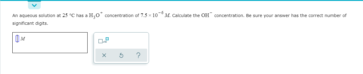 An aqueous solution at 25 °C has a H,O concentration of 7.5 x 10
significant digits.
o-6
M. Calculate the OH concentration. Be sure your answer has the correct number of
