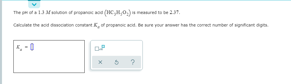 The pH of a 1.3 M solution of propanoic acid (HC,H,0,) is measured to be 2.37.
Calculate the acid dissociation constant K, of propanoic acid. Be sure your answer has the correct number of significant digits.
