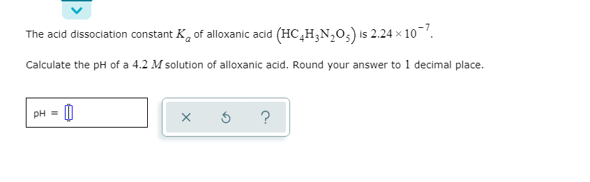 The acid dissociation constant K, of alloxanic acid (HC,H;N,0,) is 2.24 x 10¬'.
Calculate the pH of a 4.2 M solution of alloxanic acid. Round your answer to 1 decimal place.
pH =
