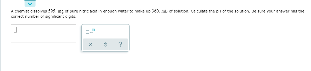 A chemist dissolves 595. mg of pure nitric acid in enough water to make up 360. mL of solution. Calculate the pH of the solution. Be sure your answer has the
correct number of significant digits.
