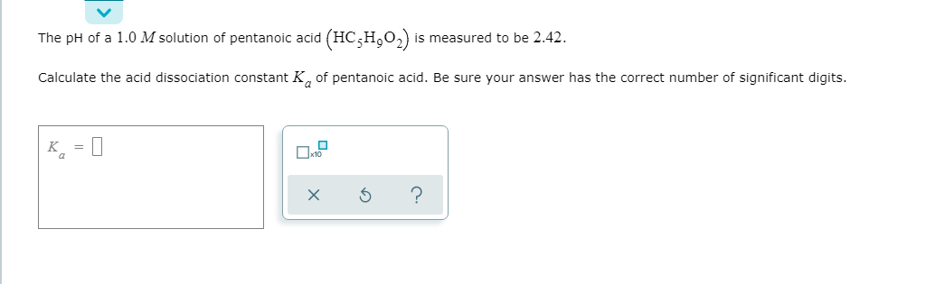 The pH of a 1.0 M solution of pentanoic acid (HC;H,O2)
is measured to be 2.42.
Calculate the acid dissociation constant K, of pentanoic acid. Be sure your answer has the correct number of significant digits.
K = 0
