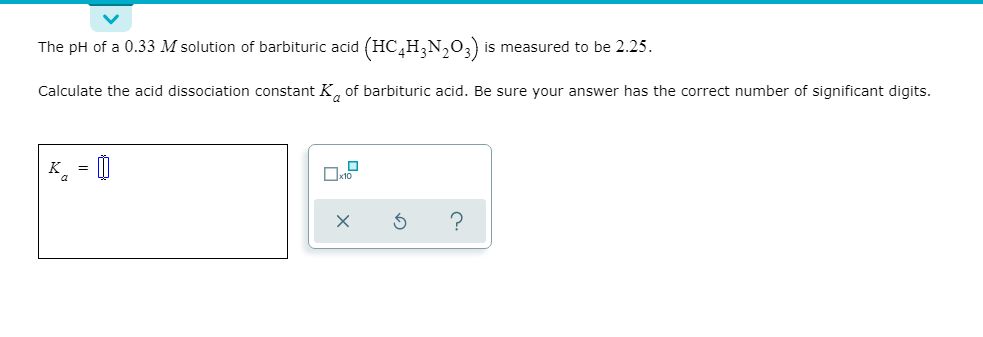 The pH of a 0.33 M solution of barbituric acid (HC,H;N,0;) is measured to be 2.25.
Calculate the acid dissociation constant K, of barbituric acid. Be sure your answer has the correct number of significant digits.
