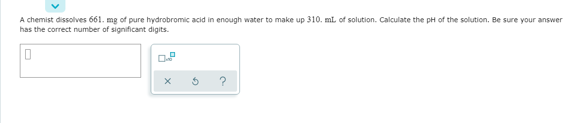 A chemist dissolves 661. mg of pure hydrobromic acid in enough water to make up 310. mL of solution. Calculate the pH of the solution. Be sure your answer
has the correct number of significant digits.
