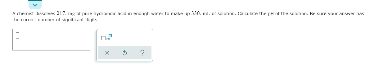 A chemist dissolves 217. mg of pure hydroiodic acid in enough water to make up 330. mL of solution. Calculate the pH of the solution. Be sure your answer has
the correct number of significant digits.
