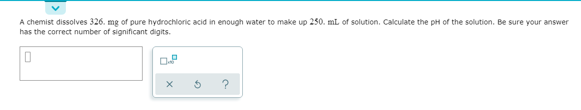 A chemist dissolves 326. mg of pure hydrochloric acid in enough water to make up 250. mL of solution. Calculate the pH of the solution. Be sure your answer
has the correct number of significant digits.
