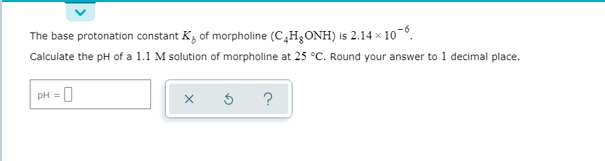 The base protonation constant K, of morpholine (C,H,ONH) is 2.14 × 10¬°.
Calculate the pH of a 1.1 M solution of morpholine at 25 °C. Round your answer to 1 decimal place.
PH = |
