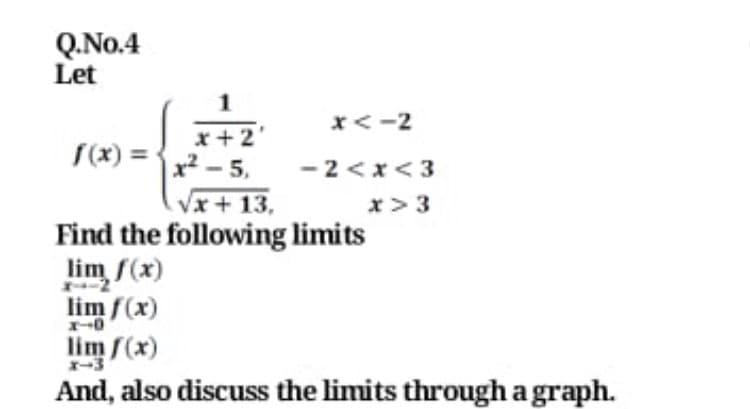 Q.No.4
Let
x<-2
x+ 2'
S(x) = •
x² - 5.
- 2<x<3
Vx + 13,
x>3
Find the following limits
lim f(x)
lim f(x)
lim f(x)
And, also discuss the limits through a graph.
X-3
