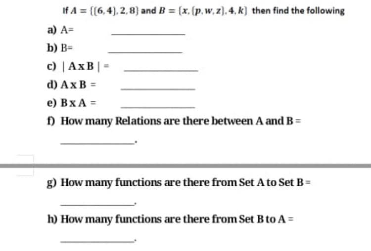 If A = [[6,4), 2,8) and B = [x, (p, w, z). 4, k) then find the following
a) A=
b) B=
c) | AxB| =
d) Ax В 3D
e) Bx A =
f) How many Relations are there between A and B =
g) How many functions are there from Set A to Set B=
h) How many functions are there from Set B to A =
