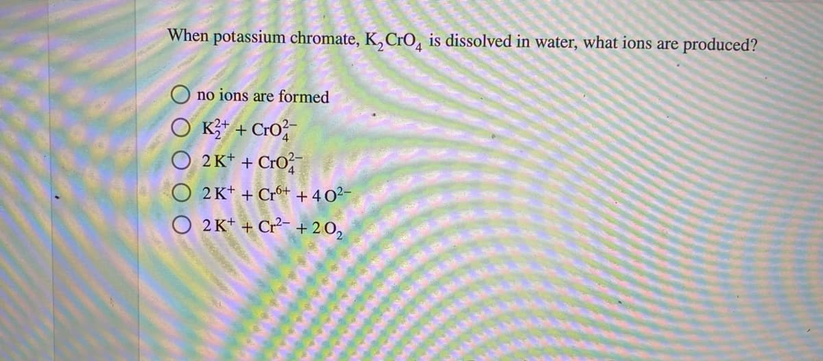 When potassium chromate, K,CrO, is dissolved in water, what ions are produced?
no ions are formed
K+ + Cro
O 2K* + CrO,
2 K* + Crº+ + 40²-
2 K* + Cr + 20,
O O O O
