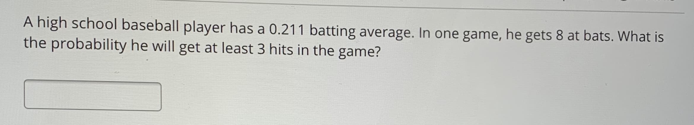 A high school baseball player has a 0.211 batting average. In one game, he gets 8 at bats. What is
the probability he will get at least 3 hits in the game?
