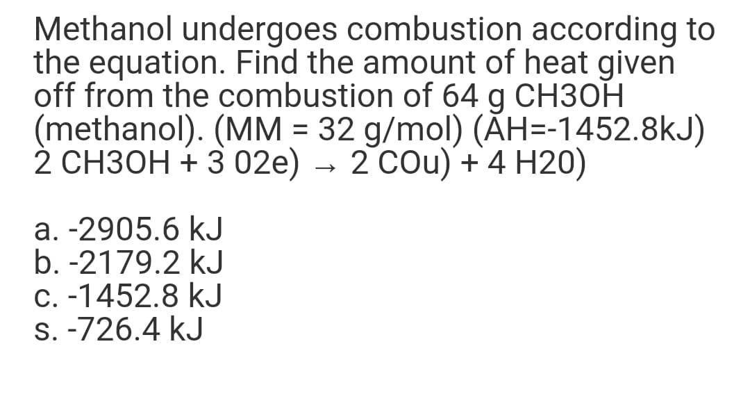 Methanol undergoes combustion according to
the equation. Find the amount of heat given
off from the combustion of 64 g CH3OH
(methanol). (MM = 32 g/mol) (ĂH=-1452.8kJ)
2 СНЗОН + 3 02е) - 2 СOu) + 4 Н20)
a. -2905.6 kJ
b. -2179.2 kJ
C. -1452.8 kJ
S. -726.4 kJ
