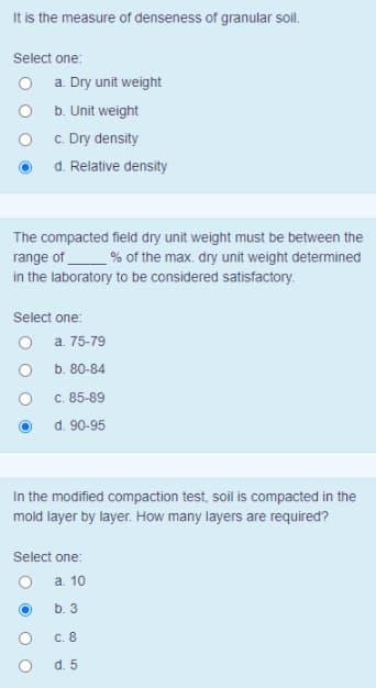 It is the measure of denseness of granular soil.
Select one:
O a. Dry unit weight
O b. Unit weight
c. Dry density
d. Relative density
The compacted field dry unit weight must be between the
range of
in the laboratory to be considered satisfactory.
_% of the max. dry unit weight determined
Select one:
O a. 75-79
b. 80-84
c. 85-89
d. 90-95
In the modified compaction test, soil is compacted in the
mold layer by layer. How many layers are required?
Select one:
а. 10
b. 3
C. 8
d. 5
