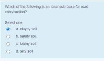Which of the following is an ideal sub-base for road
construction?
Select one:
a. clayey soil
b. sandy soil
c. loamy soil
d. silty soil
