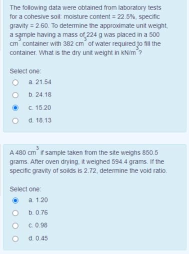 The following data were obtained from laboratory tests
for a cohesive sol: moisture content = 22.5%, specific
gravity = 2.60. To determine the approximate unit weight,
a sample having a mass of 224 g was placed in a 500
cm container with 382 cm° of water required to fill the
container. What is the dry unit weight in kN/m?
Select one:
O a. 21.54
b. 24.18
C. 15.20
d. 18.13
A 480 cm if sample taken from the site weighs 850.5
grams. After oven drying, it weighed 594.4 grams. If the
specific gravity of soilds is 2.72, determine the void ratio.
Select one:
a. 1.20
b. 0.76
C. 0.98
d. 0.45
