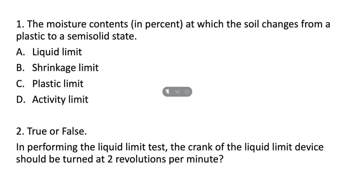 1. The moisture contents (in percent) at which the soil changes from a
plastic to a semisolid state.
A. Liquid limit
B. Shrinkage limit
C. Plastic limit
名0
D. Activity limit
2. True or False.
In performing the liquid limit test, the crank of the liquid limit device
should be turned at 2 revolutions per minute?
